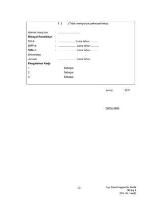 Tugas Evaluasi Pengajaran Dan Remidial
Oleh kelp 9
(fitria, dita, Iswandi)
12
Alamat orang tua
Riwayat Pendidikan
SD di
SMP di
SMA di
Universitas
Jurusan
Pengalaman Kerja
1.
2.
3.
:
:
:
:
:
f. ( ) Tidak mempunyai pekerjaan tetap
..............................
........................ Lulus tahun ..........
....................... Lulus tahun ...........
........................ Lulus tahun ..........
....................... Lulus tahun
Sebagai
Sebagai
Sebagai
Jambi, 2011
Nama Jelas
 