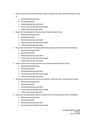Tugas Evaluasi Pengajaran Dan Remidial
Oleh kelp 9
(fitria, dita, Iswandi)
3
3. Saya menyukai hal-hal yang lebih baik di dalam kehidupan dan saya bersedia membayar untuk
itu.
a. Selalu/setuju/sangat positif
b. Sering/setuju/positif
c. Kadang-kadang/ragu-ragu/netral
d. Hampir tidak pernah/tidak setuju/negatif
e. Tidak pernah/sangat tidak setuju
4. Saya lebih mementingakan kebutuhan saya daripada keinginan saya.
a. Selalu/setuju/sangat positif
b. Sering/setuju/positif
c. Kadang-kadang/ragu-ragu/netral
d. Hampir tidak pernah/tidak setuju/negatif
e. Tidak pernah/sangat tidak setuju
5. Saya akan membuat dan membawa daftar barang-barang yang akan dibeli saat berbelanja.
a. Selalu/setuju/sangat positif
b. Sering/setuju/positif
c. Kadang-kadang/ragu-ragu/netral
d. Hampir tidak pernah/tidak setuju/negatif
e. Tidak pernah/sangat tidak setuju
6. Ikalan di media masa sangat membantu saya dalam menentukan pilihan produk.
a. Selalu/setuju/sangat positif
b. Sering/setuju/positif
c. Kadang-kadang/ragu-ragu/netral
d. Hampir tidak pernah/tidak setuju/negatif
e. Tidak pernah/sangat tidak setuju
7. Jika terlalu banyak kebutuhan yang harus dipenuhi, maka saya akan membuat skala proiritas
a. Selalu/setuju/sangat positif
b. Sering/setuju/positif
c. Kadang-kadang/ragu-ragu/netral
d. Hampir tidak pernah/tidak setuju/negatif
e. Tidak pernah/sangat tidak setuju
8. Saya suka membandingkan harga dan kualitas produk di beberapa toko sebelum berbelanja
a. Selalu/setuju/sangat positif
b. Sering/setuju/positif
c. Kadang-kadang/ragu-ragu/netral
d. Hampir tidak pernah/tidak setuju/negatif
 