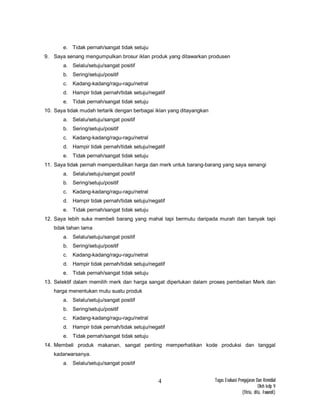 Tugas Evaluasi Pengajaran Dan Remidial
Oleh kelp 9
(fitria, dita, Iswandi)
4
e. Tidak pernah/sangat tidak setuju
9. Saya senang mengumpulkan brosur iklan produk yang ditawarkan produsen
a. Selalu/setuju/sangat positif
b. Sering/setuju/positif
c. Kadang-kadang/ragu-ragu/netral
d. Hampir tidak pernah/tidak setuju/negatif
e. Tidak pernah/sangat tidak setuju
10. Saya tidak mudah tertarik dengan berbagai iklan yang ditayangkan
a. Selalu/setuju/sangat positif
b. Sering/setuju/positif
c. Kadang-kadang/ragu-ragu/netral
d. Hampir tidak pernah/tidak setuju/negatif
e. Tidak pernah/sangat tidak setuju
11. Saya tidak pernah memperdulikan harga dan merk untuk barang-barang yang saya senangi
a. Selalu/setuju/sangat positif
b. Sering/setuju/positif
c. Kadang-kadang/ragu-ragu/netral
d. Hampir tidak pernah/tidak setuju/negatif
e. Tidak pernah/sangat tidak setuju
12. Saya lebih suka membeli barang yang mahal tapi bermutu daripada murah dan banyak tapi
tidak tahan lama
a. Selalu/setuju/sangat positif
b. Sering/setuju/positif
c. Kadang-kadang/ragu-ragu/netral
d. Hampir tidak pernah/tidak setuju/negatif
e. Tidak pernah/sangat tidak setuju
13. Selektif dalam memilih merk dan harga sangat diperlukan dalam proses pembelian Merk dan
harga menentukan mutu suatu produk
a. Selalu/setuju/sangat positif
b. Sering/setuju/positif
c. Kadang-kadang/ragu-ragu/netral
d. Hampir tidak pernah/tidak setuju/negatif
e. Tidak pernah/sangat tidak setuju
14. Membeli produk makanan, sangat penting memperhatikan kode produksi dan tanggal
kadarwarsanya.
a. Selalu/setuju/sangat positif
 