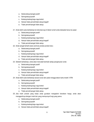 Tugas Evaluasi Pengajaran Dan Remidial
Oleh kelp 9
(fitria, dita, Iswandi)
6
a. Selalu/setuju/sangat positif
b. Sering/setuju/positif
c. Kadang-kadang/ragu-ragu/netral
d. Hampir tidak pernah/tidak setuju/negatif
e. Tidak pernah/sangat tidak setuju
21. Anda lebih suka berbelanja ke toko/warung di dekat rumah anda daripada harus ke pasar
a. Selalu/setuju/sangat positif
b. Sering/setuju/positif
c. Kadang-kadang/ragu-ragu/netral
d. Hampir tidak pernah/tidak setuju/negatif
e. Tidak pernah/sangat tidak setuju
22. Anda sangat tertarik akan promosi produk-produk baru
a. Selalu/setuju/sangat positif
b. Sering/setuju/positif
c. Kadang-kadang/ragu-ragu/netral
d. Hampir tidak pernah/tidak setuju/negatif
e. Tidak pernah/sangat tidak setuju
23. Setelah berbelanja, anda akan mencatat kembali setiap pengeluaran anda
a. Selalu/setuju/sangat positif
b. Sering/setuju/positif
c. Kadang-kadang/ragu-ragu/netral
d. Hampir tidak pernah/tidak setuju/negatif
e. Tidak pernah/sangat tidak setuju
24. Anda lebih suka berbelanja secara tunai dari pada menggunakan kartu kredit / ATM
a. Selalu/setuju/sangat positif
b. Sering/setuju/positif
c. Kadang-kadang/ragu-ragu/netral
d. Hampir tidak pernah/tidak setuju/negatif
e. Tidak pernah/sangat tidak setuju
25. Jika merk produk yang biasa anda gunakan mengalami kenaikan harga, anda akan
menggantinya dengan merk lain yang mempunyai fungi yang sama.
a. Selalu/setuju/sangat positif
b. Sering/setuju/positif
c. Kadang-kadang/ragu-ragu/netral
d. Hampir tidak pernah/tidak setuju/negatif
 