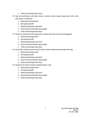 Tugas Evaluasi Pengajaran Dan Remidial
Oleh kelp 9
(fitria, dita, Iswandi)
7
e. Tidak pernah/sangat tidak setuju
26. Saat anda berbelanja, ada diskon barang / promosi produk dengan harga yang murah, anda
akan segera membelinya
a. Selalu/setuju/sangat positif
b. Sering/setuju/positif
c. Kadang-kadang/ragu-ragu/netral
d. Hampir tidak pernah/tidak setuju/negatif
e. Tidak pernah/sangat tidak setuju
27. Pelayanan yang ramah dari penjual akan menjadi daya tarik anda untuk berlangganan.
a. Selalu/setuju/sangat positif
b. Sering/setuju/positif
c. Kadang-kadang/ragu-ragu/netral
d. Hampir tidak pernah/tidak setuju/negatif
e. Tidak pernah/sangat tidak setuju
28. Anda selalu membeli produk elektronik terbaru sesuai dengan perkembangan teknolagi.
a. Selalu/setuju/sangat positif
b. Sering/setuju/positif
c. Kadang-kadang/ragu-ragu/netral
d. Hampir tidak pernah/tidak setuju/negatif
e. Tidak pernah/sangat tidak setuju
29. Pakaian harus selalu mengikuti perkembanagan mode
a. Selalu/setuju/sangat positif
b. Sering/setuju/positif
c. Kadang-kadang/ragu-ragu/netral
d. Hampir tidak pernah/tidak setuju/negatif
e. Tidak pernah/sangat tidak setuju
 