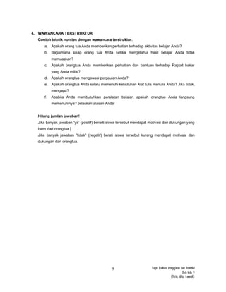 Tugas Evaluasi Pengajaran Dan Remidial
Oleh kelp 9
(fitria, dita, Iswandi)
9
4. WAWANCARA TERSTRUKTUR
Contoh teknik non tes dengan wawancara terstruktur:
a. Apakah orang tua Anda memberikan perhatian terhadap aktivitas belajar Anda?
b. Bagaimana sikap orang tua Anda ketika mengetahui hasil belajar Anda tidak
memuaskan?
c. Apakah orangtua Anda memberikan perhatian dan bantuan terhadap Raport bakar
yang Anda miliki?
d. Apakah orangtua mengawasi pergaulan Anda?
e. Apakah orangtua Anda selalu memenuhi kebutuhan Alat tulis menulis Anda? Jika tidak,
mengapa?
f. Apabila Anda membutuhkan peralatan belajar, apakah orangtua Anda langsung
memenuhinya? Jelaskan alasan Anda!
Hitung jumlah jawaban!
Jika banyak jawaban ”ya’ (positif) berarti siswa tersebut mendapat motivasi dan dukungan yang
baim dari orangtua.]
Jika banyak jawaban ”tidak” (negatif) berati siswa tersebut kurang mendapat motivasi dan
dukungan dari orangtua.
 