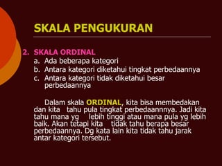 SKALA PENGUKURAN
2. SKALA ORDINAL
a. Ada beberapa kategori
b. Antara kategori diketahui tingkat perbedaannya
c. Antara kategori tidak diketahui besar
perbedaannya
Dalam skala ORDINAL, kita bisa membedakan
dan kita tahu pula tingkat perbedaannnya. Jadi kita
tahu mana yg lebih tinggi atau mana pula yg lebih
baik. Akan tetapi kita tidak tahu berapa besar
perbedaannya. Dg kata lain kita tidak tahu jarak
antar kategori tersebut.
 