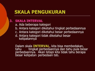 SKALA PENGUKURAN
3. SKALA INTERVAL
a. Ada beberapa kategori
b. Antara kategori diketahui tingkat perbedaannya
c. Antara kategori diketahui besar perbedaannya
d. Antara kategori tidak diketahui besar
kelipatannya
Dalam skala INTERVAL, kita bisa membedakan,
tahu tingkat perbedaannya dan tahu pula besar
perbedaannya. Akan tetapi kita tidak tahu berapa
besar kelipatan perbedaan tsb.
 