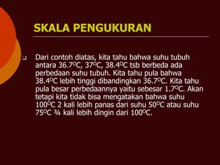 SKALA PENGUKURAN
❑ Dari contoh diatas, kita tahu bahwa suhu tubuh
antara 36.7OC, 37OC, 38.4OC tsb berbeda ada
perbedaan suhu tubuh. Kita tahu pula bahwa
38.4OC lebih tinggi dibandingkan 36.7OC. Kita tahu
pula besar perbedaannya yaitu sebesar 1.7OC. Akan
tetapi kita tidak bisa mengatakan bahwa suhu
100OC 2 kali lebih panas dari suhu 50OC atau suhu
75OC ¾ kali lebih dingin dari 100OC.
 