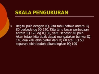 SKALA PENGUKURAN
❑ Begitu pula dengan IQ, kita tahu bahwa antara IQ
80 berbeda dg IQ 120. Kita tahu besar perbedaan
antara IQ 120 dg IQ 80, yaitu sebesar 40 poin.
Akan tetapi kita tidak dapat mengatakan bahwa IQ
140 dua kali lebih pintar dari IQ 60 atau IQ 50
separuh lebih bodoh dibandingkan IQ 100
 
