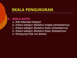 SKALA PENGUKURAN
4. SKALA RATIO
a. Ada beberapa kategori
b. Antara kategori diketahui tingkat perbedaannya
c. Antara kategori diketahui besar perbedaannya
d. Antara kategori diketahui besar kelipatannya
e. Mempunyai titik nol absolut
 