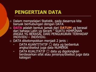 PENGERTIAN DATA
⚪ Dalam mempelajari Statistik, pada dasarnya kita
banyak berhubungan dengan DATA
⚪ DATA adalah bentuk jamak dari DATUM yg berasal
dari bahasa Latin yg berarti “ SUATU HIMPUNAN
ANGKA YG BERASAL DARI PENGUKURAN TERHADAP
INDIVIDU – INDIVIDU.
⚪ DATA dikelompokkan menjadi 2 jenis :
- DATA KUANTITATIF 🡺 data yg berbentuk
angka/disebut juga data NUMERIK
- DATA KUALITATIF 🡺 data yg digolongkan
berdasarkan sifat atau jenisnya/disebut juga data
kategori
 