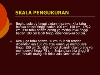 SKALA PENGUKURAN
⚪ Begitu pula dg tinggi badan misalnya. Kita tahu
bahwa antara tinggi badan 100 cm, 150 cm, 175.2
cm. Kita tahu bahwa orang yg mempunyai tinggi
badan 100 cm lebih tinggi dibandingkan 50 cm.
⚪ Kita juga tahu bahwa 50 cm ½ lebih rendah
dibandingkan 100 cm atau orang yg mempunyai
tinggi 150 cm 2x lebih tinggi dibandingkan orang yg
mempunyai tinggi 75 cm. Sedangkan bila tinggi 0
cm, berarti orang tsb tidak ada sama sekali.
 