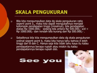 SKALA PENGUKURAN
❑ Bila kita mengumpulkan data dg skala pengukuran ratio
seperti point a., maka kita dapat mengubahnya menjadi
kelompok pendapatan tinggi (misalnya), bila pendapatan
diatas Rp 1000.000,- sedang bila antara Rp 500.000,- s/d <
Rp 1000.000,- dan rendah bila kurang dari Rp 500.000,- .
❑ Sebaliknya bila kita mengumpulkan data dg skala pengukuran
ordinal seperti point b, maka kita hanya tahu bahwa A lebih
tinggi dari B dan C. Hanya saja kita tidak tahu kaya itu kalau
pendapatannya berapa rupiah atau miskin itu kalau
pendapatannya berapa rupiah dsb.
 