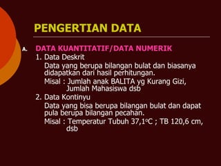 PENGERTIAN DATA
A. DATA KUANTITATIF/DATA NUMERIK
1. Data Deskrit
Data yang berupa bilangan bulat dan biasanya
didapatkan dari hasil perhitungan.
Misal : Jumlah anak BALITA yg Kurang Gizi,
Jumlah Mahasiswa dsb
2. Data Kontinyu
Data yang bisa berupa bilangan bulat dan dapat
pula berupa bilangan pecahan.
Misal : Temperatur Tubuh 37,1oC ; TB 120,6 cm,
dsb
 