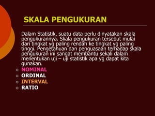 SKALA PENGUKURAN
Dalam Statistik, suatu data perlu dinyatakan skala
pengukurannya. Skala pengukuran tersebut mulai
dari tingkat yg paling rendah ke tingkat yg paling
tinggi. Pengetahuan dan penguasaan terhadap skala
pengukuran ini sangat membantu sekali dalam
menentukan uji – uji statistik apa yg dapat kita
gunakan.
⚪ NOMINAL
⚪ ORDINAL
⚪ INTERVAL
⚪ RATIO
 