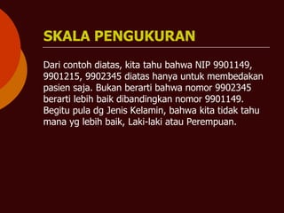 SKALA PENGUKURAN
Dari contoh diatas, kita tahu bahwa NIP 9901149,
9901215, 9902345 diatas hanya untuk membedakan
pasien saja. Bukan berarti bahwa nomor 9902345
berarti lebih baik dibandingkan nomor 9901149.
Begitu pula dg Jenis Kelamin, bahwa kita tidak tahu
mana yg lebih baik, Laki-laki atau Perempuan.
 
