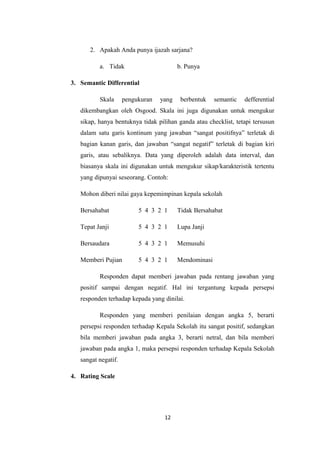 2. Apakah Anda punya ijazah sarjana? 
a. Tidak b. Punya 
3. Semantic Differential 
Skala pengukuran yang berbentuk semantic defferential 
dikembangkan oleh Osgood. Skala ini juga digunakan untuk mengukur 
sikap, hanya bentuknya tidak pilihan ganda atau checklist, tetapi tersusun 
dalam satu garis kontinum yang jawaban “sangat positifnya” terletak di 
bagian kanan garis, dan jawaban “sangat negatif” terletak di bagian kiri 
garis, atau sebaliknya. Data yang diperoleh adalah data interval, dan 
biasanya skala ini digunakan untuk mengukur sikap/karakteristik tertentu 
yang dipunyai seseorang. Contoh: 
Mohon diberi nilai gaya kepemimpinan kepala sekolah 
Bersahabat 5 4 3 2 1 Tidak Bersahabat 
Tepat Janji 5 4 3 2 1 Lupa Janji 
Bersaudara 5 4 3 2 1 Memusuhi 
Memberi Pujian 5 4 3 2 1 Mendominasi 
Responden dapat memberi jawaban pada rentang jawaban yang 
positif sampai dengan negatif. Hal ini tergantung kepada persepsi 
responden terhadap kepada yang dinilai. 
Responden yang memberi penilaian dengan angka 5, berarti 
persepsi responden terhadap Kepala Sekolah itu sangat positif, sedangkan 
bila memberi jawaban pada angka 3, berarti netral, dan bila memberi 
jawaban pada angka 1, maka persepsi responden terhadap Kepala Sekolah 
sangat negatif. 
4. Rating Scale 
12 
 