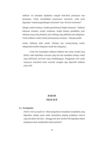 indikator ini kemudian dijabarkan menjadi butir-butir pertanyaan atau 
pernyataan. Untuk memudahkan penyusunan instrument, maka perlu 
digunakan “matrik pengembangan instrument” atau “kisi-kisi instrument”. 
Sebagai contoh misalnya variabel penelitiannya”tingkat kekayaan”. Indikator 
kekayaan misalnya: rumah, kendaraan, tempat belanja, pendidikan, jenis 
makanan yang sering dimakan, jenis olahraga yang dilakukan dan sebagainya. 
Untuk indikator rumah, bentuk pertanyaannya misalnya : 1)berapa jumlah 
rumah, 2)dimana letak rumah, 3)berapa luas masing-masing rumah, 
4)bagaimana kualitas bangunan rumah dan sebagainya. 
Untuk bisa menetapkan indikator-indikator dari setiap variabel yang 
diteliti, maka diperlukan wawasan yang luas dan mendalam tentang varibel 
yang diteliti,dan teori-teori yang mendukungnya. Penggunaan teori untuk 
menyusun instrument harus secermat mungkin agar diperolah indikator 
yang valid. 
BAB III 
PENUTUP 
3.1. Kesimpulan 
Definisi skala pengukuran. Skala pengukuran merupakan kesepakatan yang 
digunakan sebagai acuan untuk menentukan panjang pendeknya interval 
yang ada dalam alat ukur, sehingga alat ukur tersebut bila digunakan dalam 
pengukuran akan menghasilkan data kuantitatif. 
15 
 