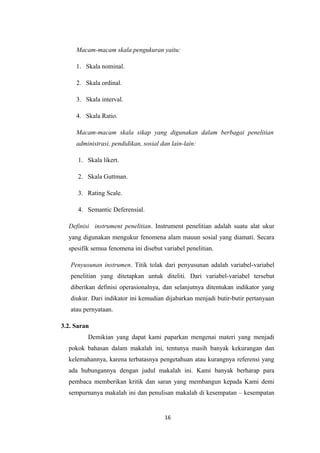 Macam-macam skala pengukuran yaitu: 
1. Skala nominal. 
2. Skala ordinal. 
3. Skala interval. 
4. Skala Ratio. 
Macam-macam skala sikap yang digunakan dalam berbagai penelitian 
administrasi, pendidikan, sosial dan lain-lain: 
1. Skala likert. 
2. Skala Guttman. 
3. Rating Scale. 
4. Semantic Deferensial. 
Definisi instrument penelitian. Instrument penelitian adalah suatu alat ukur 
yang digunakan mengukur fenomena alam mauun sosial yang diamati. Secara 
spesifik semua fenomena ini disebut variabel penelitian. 
Penyusunan instrumen. Titik tolak dari penyusunan adalah variabel-variabel 
penelitian yang ditetapkan untuk diteliti. Dari variabel-variabel tersebut 
diberikan definisi operasionalnya, dan selanjutnya ditentukan indikator yang 
diukur. Dari indikator ini kemudian dijabarkan menjadi butir-butir pertanyaan 
atau pernyataan. 
3.2. Saran 
Demikian yang dapat kami paparkan mengenai materi yang menjadi 
pokok bahasan dalam makalah ini, tentunya masih banyak kekurangan dan 
kelemahannya, karena terbatasnya pengetahuan atau kurangnya referensi yang 
ada hubungannya dengan judul makalah ini. Kami banyak berharap para 
pembaca memberikan kritik dan saran yang membangun kepada Kami demi 
sempurnanya makalah ini dan penulisan makalah di kesempatan – kesempatan 
16 
 