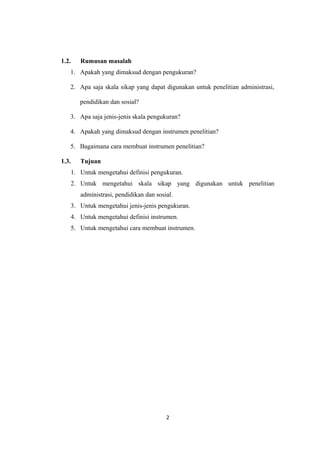 1.2. Rumusan masalah 
1. Apakah yang dimaksud dengan pengukuran? 
2. Apa saja skala sikap yang dapat digunakan untuk penelitian administrasi, 
pendidikan dan sosial? 
3. Apa saja jenis-jenis skala pengukuran? 
4. Apakah yang dimaksud dengan instrumen penelitian? 
5. Bagaimana cara membuat instrumen penelitian? 
1.3. Tujuan 
1. Untuk mengetahui definisi pengukuran. 
2. Untuk mengetahui skala sikap yang digunakan untuk penelitian 
administrasi, pendidikan dan sosial. 
3. Untuk mengetahui jenis-jenis pengukuran. 
4. Untuk mengetahui definisi instrumen. 
5. Untuk mengetahui cara membuat instrumen. 
2 
 