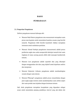 BAB II 
PEMBAHASAN 
2.1. Pengertian Pengukuran 
Definisi pengukuran menurut beberapa ahli: 
· Menurut Budi Hatoro pengukuran atau measurement merupakan suatu 
proses atau kegiatan untuk menentukan kuantitas sesuatu yang bersifat 
numerik. Pengukuran lebih bersifat kuantitatif, bahkan merupakan 
instrumen untuk melakukan penilaian. 
· Menurut Akmad Sudrajat pengukuran (measurement) adalah proses 
pemberian angka atau usaha memperoleh deskripsi numerik dari suatu 
tingkatan di mana seorang peserta didik telah mencapai karakteristik 
tertentu. 
· Menurut Lien pengukuran adalah sejumlah data yang dikumpul 
dengan menggunakan alat ukur yang objektif untuk keperluan analisis 
dan interpretasi. 
· Menurut Suharsimi Arikunto pengukuran adalah membandingkan 
sesuatu dengan suatu ukuran. 
· Menurut Pflanzagl’s pengukuran adalah proses menyebutkan dengan 
pasti angka-angka tertentu untuk mendiskripsikan suatu atribut empiri 
dari suatu produk atau kejadian dengan ketentuan tertentu. 
Jadi, skala pengukuran merupakan kesepakatan yang digunakan sebagai 
acuan untuk menentukan panjang pendeknya interval yang ada dalam alat 
3 
 