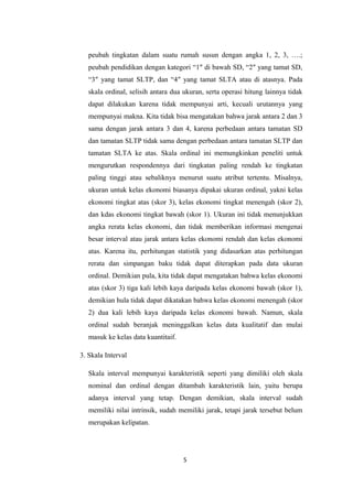 peubah tingkatan dalam suatu rumah susun dengan angka 1, 2, 3, ….; 
peubah pendidikan dengan kategori “1″ di bawah SD, “2″ yang tamat SD, 
“3″ yang tamat SLTP, dan “4″ yang tamat SLTA atau di atasnya. Pada 
skala ordinal, selisih antara dua ukuran, serta operasi hitung lainnya tidak 
dapat dilakukan karena tidak mempunyai arti, kecuali urutannya yang 
mempunyai makna. Kita tidak bisa mengatakan bahwa jarak antara 2 dan 3 
sama dengan jarak antara 3 dan 4, karena perbedaan antara tamatan SD 
dan tamatan SLTP tidak sama dengan perbedaan antara tamatan SLTP dan 
tamatan SLTA ke atas. Skala ordinal ini memungkinkan peneliti untuk 
mengurutkan respondennya dari tingkatan paling rendah ke tingkatan 
paling tinggi atau sebaliknya menurut suatu atribut tertentu. Misalnya, 
ukuran untuk kelas ekonomi biasanya dipakai ukuran ordinal, yakni kelas 
ekonomi tingkat atas (skor 3), kelas ekonomi tingkat menengah (skor 2), 
dan kdas ekonomi tingkat bawah (skor 1). Ukuran ini tidak menunjukkan 
angka rerata kelas ekonomi, dan tidak memberikan informasi mengenai 
besar interval atau jarak antara kelas ekonomi rendah dan kelas ekonomi 
atas. Karena itu, perhitungan statistik yang didasarkan atas perhitungan 
rerata dan simpangan baku tidak dapat diterapkan pada data ukuran 
ordinal. Demikian pula, kita tidak dapat mengatakan bahwa kelas ekonomi 
atas (skor 3) tiga kali lebih kaya daripada kelas ekonomi bawah (skor 1), 
demikian hula tidak dapat dikatakan bahwa kelas ekonomi menengah (skor 
2) dua kali lebih kaya daripada kelas ekonomi bawah. Namun, skala 
ordinal sudah beranjak meninggalkan kelas data kualitatif dan mulai 
masuk ke kelas data kuantitaif. 
3. Skala Interval 
Skala interval mempunyai karakteristik seperti yang dimiliki oleh skala 
nominal dan ordinal dengan ditambah karakteristik lain, yaitu berupa 
adanya interval yang tetap. Dengan demikian, skala interval sudah 
memiliki nilai intrinsik, sudah memiliki jarak, tetapi jarak tersebut belum 
merupakan kelipatan. 
5 
 