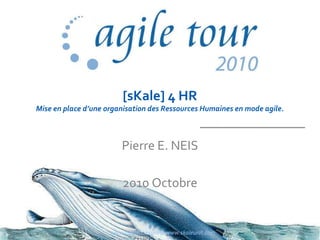 [sKale] 4 HR
Mise en place d’une organisation des Ressources Humaines en mode agile.
Pierre E. NEIS
2010 Octobre
www.agiletour.com & www.skaleunit.com 1
 