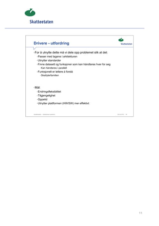 Drivere - utfordring

• For å utnytte dette må vi dele opp problemet slik at det:
     • Passer med lagene i arkitekturen
     • Utnytter standarder
     • Finne datasett og funksjoner som kan håndteres hver for seg
          • Kan håndteres i parallell
     • Funksjonelt er lettere å forstå
          • Skattyterfamilien




• Mål:
     • Endringsfleksibilitet
     • Tilgjengelighet
     • Oppetid
     • Utnytter plattformen (HW/SW) mer effektivt



Skatteetaten – Skalerbare systemer                                   29.02.2012   11




                                                                                       11
 