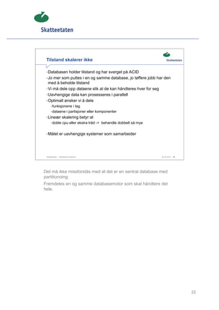 Tilstand skalerer ikke

 • Databasen holder tilstand og har sverget på ACID
 • Jo mer som puttes i en og samme database, jo tøffere jobb har den
   med å beholde tilstand
 • Vi må dele opp dataene slik at de kan håndteres hver for seg
 • Uavhengige data kan prosesseres i parallell
 • Optimalt ønsker vi å dele
      • funksjonene i lag
      • dataene i partisjoner eller komponenter
 • Lineær skalering betyr at
      • doble cpu eller ekstra tråd -> behandle dobbelt så mye


 • Målet er uavhengige systemer som samarbeider




 Skatteetaten – Skalerbare systemer                               29.02.2012   22




Det må ikke missforstås med at det er en sentral database med
partitionoing:
Fremdeles en og samme databasemotor som skal håndtere det
hele.




                                                                                    22
 