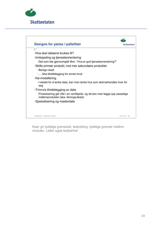 Designe for ytelse / pallellitet

 • Hva skal dataene brukes til?
 • Innkapsling og tjenesteorientering
      • Det som ble gjennomgått ifbm. ”Hva er god tjenesteorientering?”
 • Skille primær produkt, mot mer sekundære produkter
      • Beregn skatt
      • … ikke tilrettelegging for annen bruk
 • Kø-modellering
      • I stedet for å tenke data, kan man tenke hva som skal behandles hver for
       seg
 • Trinnvis tilrettelegging av data
      • Prosessering går ofte i en verdikjede, og da kan man legge opp passelige
       mellomprodukter (aka. likningsutkast)
 • Spesialisering og masterdata




 Skatteetaten – Skalerbare systemer                                       29.02.2012   24




Køer gir tydelige grensesitt, løskobling, tydelige grenser mellom
moduler. Letter også testbarhet




                                                                                            24
 