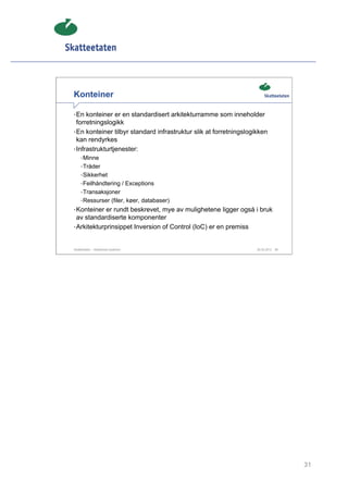 Konteiner

• En konteiner er en standardisert arkitekturramme som inneholder
  forretningslogikk
• En konteiner tilbyr standard infrastruktur slik at forretningslogikken
  kan rendyrkes
• Infrastrukturtjenester:
     • Minne
     • Tråder
     • Sikkerhet
     • Feilhåndtering / Exceptions
     • Transaksjoner
     • Ressurser (filer, køer, databaser)
• Konteiner er rundt beskrevet, mye av mulighetene ligger også i bruk
  av standardiserte komponenter
• Arkitekturprinsippet Inversion of Control (IoC) er en premiss


Skatteetaten – Skalerbare systemer                                  29.02.2012   31




                                                                                      31
 