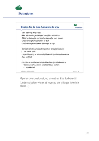 Design for de ikke-funksjonelle krav

 • Vær edruelig mhp. krav
 • Ikke alle løsninger trenger kompleks arkitektur
 • Både funksjonelle og ikke-funksjonelle krav koster
 • Unødvendig funksjonalitet er dyrt
 • Unødvendig komplekse løsninger er dyrt


 • Sentrale arkitekturbeslutninger bør analyseres nøye
 • … de setter spor
 • I ukjent terreng er en smidig tilnærming risikoreduserende
 • Kjør en Pilot


 • Utfordre kravstillere med de ikke-funksjonelle kravene
      • Oppetid, svartid, volum, antall samtidige brukere
      • … og sikkerhet

 Skatteetaten – Skalerbare systemer                             29.02.2012   40




Mye er overdesignet, og annet er ikke forberedt!
(undersøkelser viser at mye av de vi lager ikke blir
brukt…)




                                                                                  40
 