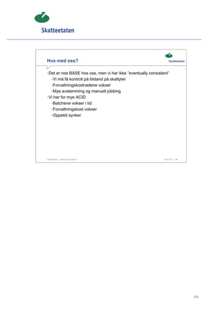 Hva med oss?

• Det er noe BASE hos oss, men vi har ikke ”eventually consistent”
     •Vi må få kontroll på tilstand på skattyter
     •Forvaltningskostnadene vokser
     •Mye avstemming og manuell jobbing
• Vi har for mye ACID
     •Batchene vokser i tid
     •Forvaltningskost vokser
     •Oppetid synker




Skatteetaten – Skalerbare systemer                             29.02.2012   44




                                                                                 44
 