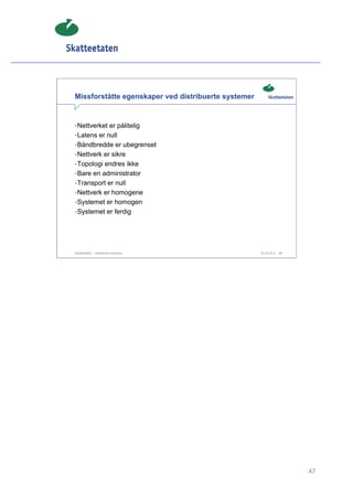 Missforståtte egenskaper ved distribuerte systemer


• Nettverket er pålitelig
• Latens er null
• Båndbredde er ubegrenset
• Nettverk er sikre
• Topologi endres ikke
• Bare en administrator
• Transport er null
• Nettverk er homogene
• Systemet er homogen
• Systemet er ferdig




Skatteetaten – Skalerbare systemer                   29.02.2012   47




                                                                       47
 