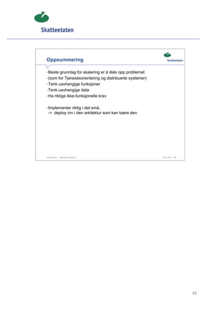 Oppsummering

• Beste grunnlag for skalering er å dele opp problemet
• (som for Tjenesteorientering og distribuerte systemer)
• Tenk uavhengige funksjoner
• Tenk uavhengige data
• Ha riktige ikke-funksjonelle krav


• Implementer riktig i det små,
 -> deploy inn i den arkitektur som kan bære den




Skatteetaten – Skalerbare systemer                         29.02.2012   48




                                                                             48
 