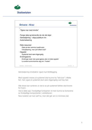 Drivere - Krav

 • ”Gjøre mer med mindre”


 • Fange data og behandle de når det skjer
 • Selvbetjening – slipp publikum inn
 • Automatisering


 • Dele ressurser
      • Dele på den samme maskinvare
      • Virtualisering, men på hvilket nivå?
 • Oppetid
      • Systemet skal være tilgjengelig
 • Endringsevne
      • Endringer skal i stor grad gjøres uten å miste oppetid
      • La andre kunne komme seg inn i ”koden”


 Skatteetaten – Skalerbare systemer                              29.02.2012   5




Selvbetjening innebærer også mye blottlegging


Med oppetid menes at systemet skal kunne ha ”fail-over” i tilfelle
feil, men også at systemet skal være tilgjengelig ved høy last


Alle disse kan sorteres ut ved å se på systemet faktisk skal levere
for hvem.
Ved å dele opp i forskjellige funksjoner vil man kunne se konturene
av forskjellige komponenter i arkitekturen
Noe nedetid val man self ha, men det går ann å minimere det.




                                                                                  5
 