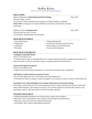 Curriculum Vitae
ShaRae Kalian
Web: www.sharae.com — E-Mail: sharae@sharae.com
EDUCATION
Master of Education, Social Organizational Psychology May, 2014
Prescott College, Arizona
Concentration: Social and behavioral foundations of health, healthcare leadership
Thesis Title: Enriching Cross Cultural Healthcare Curriculum with Elements of Social
Psychology
Bachelor of Arts, Communications May, 2009
Arizona State University, Arizona
Concentration: Organizational communication
RESEARCH INTEREST
• Team Effectiveness • Change Management
• Adaptability • Social and Community Health Practices
• Leadership • Human Behavior and Performance
• Motivation • Cross-Cultural Education
RESEARCH EXPERIENCE
Contingent Leadership Theory
With: Dr. Stan Malizewski
• Collected cohesive data on individual behaviors, concepts related to leadership, organizations function, and
what role leaders at all levels can play to improve organizational/clinical performance.
Social and Ecological Perspective
With: Dr. Stan Maliszewski
• Explored social and ecological perspectives, social justice and equity issues in healthcare.
Self Identity, Cultural and Environmental Factors
With: Dr. Stan Malizewski, Dr. Loren Thomas and Lloyd Sharp (M.A.)
• Examined how behavior changes overtime and applies a new premise to explain variance in health behaviors.
Enriching Cross Cultural Healthcare Curriculum with Elements of Social Psychology
• Presenting a critical analysis of the current approaches taken to explore the historical contexts of racial and
ethnic health disparities; and working to develop a cross-cultural competent curriculum that explores social
psychology contexts, individual behavior and self and ethnic identities.
ONGOING RESEARCH
• Implementing patient satisfaction and clinical process improvement initiatives
• Physicians, nurses and healthcare teams leading cultural change and transformation
• Physicians, nurses and clinicians suffering from burnout
• Self-identity, ethnic identity and healthcare disparities
 