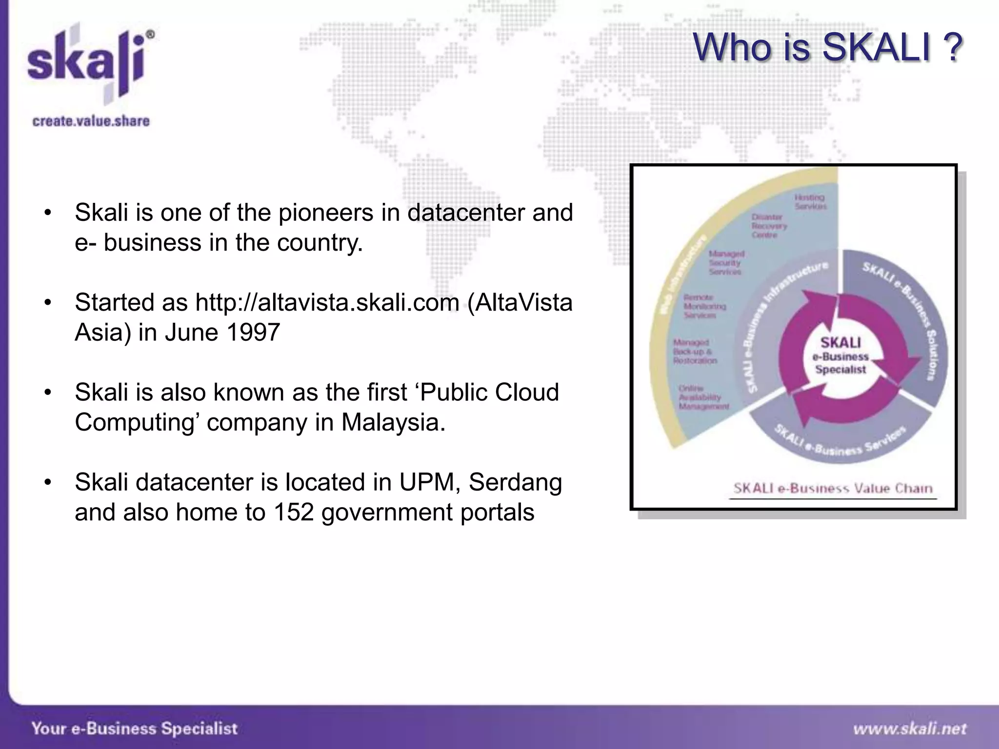Who is SKALI ?



• Skali is one of the pioneers in datacenter and
  e- business in the country.

• Started as http://altavista.skali.com (AltaVista
  Asia) in June 1997

• Skali is also known as the first „Public Cloud
  Computing‟ company in Malaysia.

• Skali datacenter is located in UPM, Serdang
  and also home to 152 government portals
 