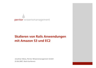 Skalieren von Rails Anwendungen
mit Amazon S3 und EC2




Jonathan Weiss, Peritor Wissensmanagement GmbH
22.06.2007, Rails Konferenz