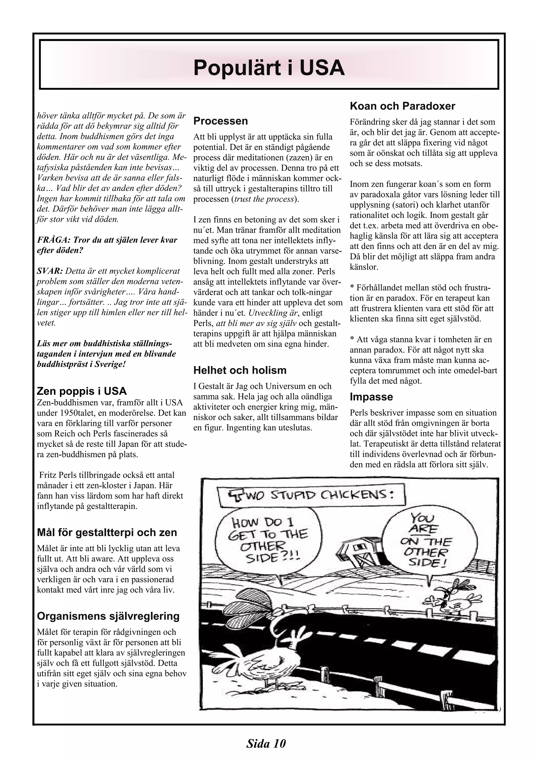 Sida 10
höver tänka alltför mycket på. De som är
rädda för att dö bekymrar sig alltid för
detta. Inom buddhismen görs det inga
kommentarer om vad som kommer efter
döden. Här och nu är det väsentliga. Me-
tafysiska påståenden kan inte bevisas…
Varken bevisa att de är sanna eller fals-
ka… Vad blir det av anden efter döden?
Ingen har kommit tillbaka för att tala om
det. Därför behöver man inte lägga allt-
för stor vikt vid döden.
FRÅGA: Tror du att själen lever kvar
efter döden?
SVAR: Detta är ett mycket komplicerat
problem som ställer den moderna veten-
skapen inför svårigheter…. Våra hand-
lingar… fortsätter. .. Jag tror inte att sjä-
len stiger upp till himlen eller ner till hel-
vetet.
Läs mer om buddhistiska ställnings-
taganden i intervjun med en blivande
buddhistpräst i Sverige!
Zen poppis i USA
Zen-buddhismen var, framför allt i USA
under 1950talet, en moderörelse. Det kan
vara en förklaring till varför personer
som Reich och Perls fascinerades så
mycket så de reste till Japan för att stude-
ra zen-buddhismen på plats.
Fritz Perls tillbringade också ett antal
månader i ett zen-kloster i Japan. Här
fann han viss lärdom som har haft direkt
inflytande på gestaltterapin.
Mål för gestaltterpi och zen
Målet är inte att bli lycklig utan att leva
fullt ut. Att bli aware. Att uppleva oss
själva och andra och vår värld som vi
verkligen är och vara i en passionerad
kontakt med vårt inre jag och våra liv.
Organismens självreglering
Målet för terapin för rådgivningen och
för personlig växt är för personen att bli
fullt kapabel att klara av självregleringen
själv och få ett fullgott självstöd. Detta
utifrån sitt eget själv och sina egna behov
i varje given situation.
Processen
Att bli upplyst är att upptäcka sin fulla
potential. Det är en ständigt pågående
process där meditationen (zazen) är en
viktig del av processen. Denna tro på ett
naturligt flöde i människan kommer ock-
så till uttryck i gestalterapins tilltro till
processen (trust the process).
I zen finns en betoning av det som sker i
nu´et. Man tränar framför allt meditation
med syfte att tona ner intellektets infly-
tande och öka utrymmet för annan varse-
blivning. Inom gestalt understryks att
leva helt och fullt med alla zoner. Perls
ansåg att intellektets inflytande var över-
värderat och att tankar och tolk-ningar
kunde vara ett hinder att uppleva det som
händer i nu´et. Utveckling är, enligt
Perls, att bli mer av sig själv och gestalt-
terapins uppgift är att hjälpa människan
att bli medveten om sina egna hinder.
Helhet och holism
I Gestalt är Jag och Universum en och
samma sak. Hela jag och alla oändliga
aktiviteter och energier kring mig, män-
niskor och saker, allt tillsammans bildar
en figur. Ingenting kan uteslutas.
Koan och Paradoxer
Förändring sker då jag stannar i det som
är, och blir det jag är. Genom att accepte-
ra går det att släppa fixering vid något
som är oönskat och tillåta sig att uppleva
och se dess motsats.
Inom zen fungerar koan´s som en form
av paradoxala gåtor vars lösning leder till
upplysning (satori) och klarhet utanför
rationalitet och logik. Inom gestalt går
det t.ex. arbeta med att överdriva en obe-
haglig känsla för att lära sig att acceptera
att den finns och att den är en del av mig.
Då blir det möjligt att släppa fram andra
känslor.
* Förhållandet mellan stöd och frustra-
tion är en paradox. För en terapeut kan
att frustrera klienten vara ett stöd för att
klienten ska finna sitt eget självstöd.
* Att våga stanna kvar i tomheten är en
annan paradox. För att något nytt ska
kunna växa fram måste man kunna ac-
ceptera tomrummet och inte omedel-bart
fylla det med något.
Impasse
Perls beskriver impasse som en situation
där allt stöd från omgivningen är borta
och där självstödet inte har blivit utveck-
lat. Terapeutiskt är detta tillstånd relaterat
till individens överlevnad och är förbun-
den med en rädsla att förlora sitt själv.
(Continued on page 11)
Populärt i USA
 