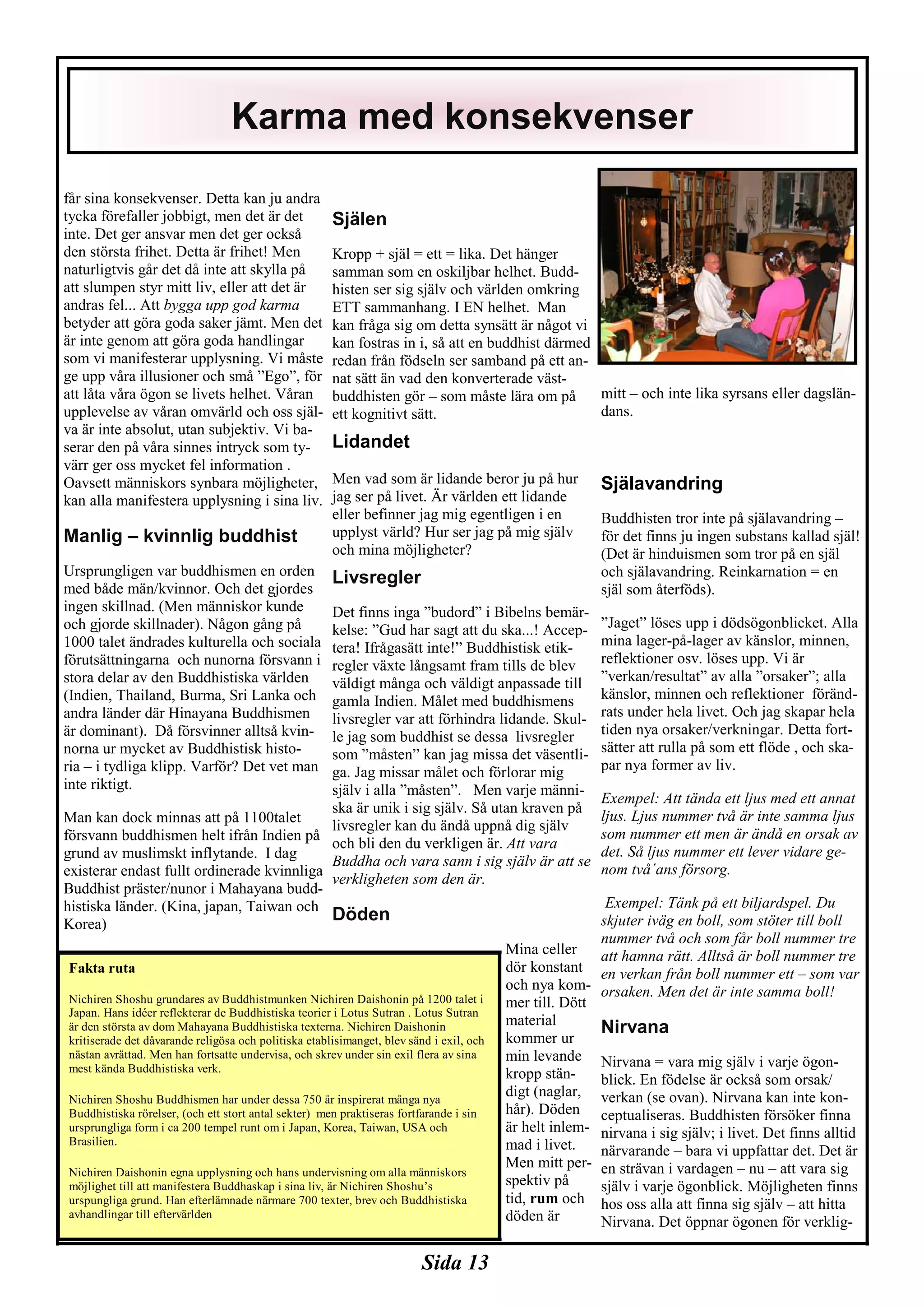 Sida 13
får sina konsekvenser. Detta kan ju andra
tycka förefaller jobbigt, men det är det
inte. Det ger ansvar men det ger också
den största frihet. Detta är frihet! Men
naturligtvis går det då inte att skylla på
att slumpen styr mitt liv, eller att det är
andras fel... Att bygga upp god karma
betyder att göra goda saker jämt. Men det
är inte genom att göra goda handlingar
som vi manifesterar upplysning. Vi måste
ge upp våra illusioner och små ”Ego”, för
att låta våra ögon se livets helhet. Våran
upplevelse av våran omvärld och oss själ-
va är inte absolut, utan subjektiv. Vi ba-
serar den på våra sinnes intryck som ty-
värr ger oss mycket fel information .
Oavsett människors synbara möjligheter,
kan alla manifestera upplysning i sina liv.
Manlig – kvinnlig buddhist
Ursprungligen var buddhismen en orden
med både män/kvinnor. Och det gjordes
ingen skillnad. (Men människor kunde
och gjorde skillnader). Någon gång på
1000 talet ändrades kulturella och sociala
förutsättningarna och nunorna försvann i
stora delar av den Buddhistiska världen
(Indien, Thailand, Burma, Sri Lanka och
andra länder där Hinayana Buddhismen
är dominant). Då försvinner alltså kvin-
norna ur mycket av Buddhistisk histo-
ria – i tydliga klipp. Varför? Det vet man
inte riktigt.
Man kan dock minnas att på 1100talet
försvann buddhismen helt ifrån Indien på
grund av muslimskt inflytande. I dag
existerar endast fullt ordinerade kvinnliga
Buddhist präster/nunor i Mahayana budd-
histiska länder. (Kina, japan, Taiwan och
Korea)
Själen
Kropp + själ = ett = lika. Det hänger
samman som en oskiljbar helhet. Budd-
histen ser sig själv och världen omkring
ETT sammanhang. I EN helhet. Man
kan fråga sig om detta synsätt är något vi
kan fostras in i, så att en buddhist därmed
redan från födseln ser samband på ett an-
nat sätt än vad den konverterade väst-
buddhisten gör – som måste lära om på
ett kognitivt sätt.
Lidandet
Men vad som är lidande beror ju på hur
jag ser på livet. Är världen ett lidande
eller befinner jag mig egentligen i en
upplyst värld? Hur ser jag på mig själv
och mina möjligheter?
Livsregler
Det finns inga ”budord” i Bibelns bemär-
kelse: ”Gud har sagt att du ska...! Accep-
tera! Ifrågasätt inte!” Buddhistisk etik-
regler växte långsamt fram tills de blev
väldigt många och väldigt anpassade till
gamla Indien. Målet med buddhismens
livsregler var att förhindra lidande. Skul-
le jag som buddhist se dessa livsregler
som ”måsten” kan jag missa det väsentli-
ga. Jag missar målet och förlorar mig
själv i alla ”måsten”. Men varje männi-
ska är unik i sig själv. Så utan kraven på
livsregler kan du ändå uppnå dig själv
och bli den du verkligen är. Att vara
Buddha och vara sann i sig själv är att se
verkligheten som den är.
Döden
Mina celler
dör konstant
och nya kom-
mer till. Dött
material
kommer ur
min levande
kropp stän-
digt (naglar,
hår). Döden
är helt inlem-
mad i livet.
Men mitt per-
spektiv på
tid, rum och
döden är
mitt – och inte lika syrsans eller dagslän-
dans.
Själavandring
Buddhisten tror inte på själavandring –
för det finns ju ingen substans kallad själ!
(Det är hinduismen som tror på en själ
och själavandring. Reinkarnation = en
själ som återföds).
”Jaget” löses upp i dödsögonblicket. Alla
mina lager-på-lager av känslor, minnen,
reflektioner osv. löses upp. Vi är
”verkan/resultat” av alla ”orsaker”; alla
känslor, minnen och reflektioner föränd-
rats under hela livet. Och jag skapar hela
tiden nya orsaker/verkningar. Detta fort-
sätter att rulla på som ett flöde , och ska-
par nya former av liv.
Exempel: Att tända ett ljus med ett annat
ljus. Ljus nummer två är inte samma ljus
som nummer ett men är ändå en orsak av
det. Så ljus nummer ett lever vidare ge-
nom två´ans försorg.
Exempel: Tänk på ett biljardspel. Du
skjuter iväg en boll, som stöter till boll
nummer två och som får boll nummer tre
att hamna rätt. Alltså är boll nummer tre
en verkan från boll nummer ett – som var
orsaken. Men det är inte samma boll!
Nirvana
Nirvana = vara mig själv i varje ögon-
blick. En födelse är också som orsak/
verkan (se ovan). Nirvana kan inte kon-
ceptualiseras. Buddhisten försöker finna
nirvana i sig själv; i livet. Det finns alltid
närvarande – bara vi uppfattar det. Det är
en strävan i vardagen – nu – att vara sig
själv i varje ögonblick. Möjligheten finns
hos oss alla att finna sig själv – att hitta
Nirvana. Det öppnar ögonen för verklig-
Karma med konsekvenser
Fakta ruta
Nichiren Shoshu grundares av Buddhistmunken Nichiren Daishonin på 1200 talet i
Japan. Hans idéer reflekterar de Buddhistiska teorier i Lotus Sutran . Lotus Sutran
är den största av dom Mahayana Buddhistiska texterna. Nichiren Daishonin
kritiserade det dåvarande religösa och politiska etablisimanget, blev sänd i exil, och
nästan avrättad. Men han fortsatte undervisa, och skrev under sin exil flera av sina
mest kända Buddhistiska verk.
Nichiren Shoshu Buddhismen har under dessa 750 år inspirerat många nya
Buddhistiska rörelser, (och ett stort antal sekter) men praktiseras fortfarande i sin
ursprungliga form i ca 200 tempel runt om i Japan, Korea, Taiwan, USA och
Brasilien.
Nichiren Daishonin egna upplysning och hans undervisning om alla människors
möjlighet till att manifestera Buddhaskap i sina liv, är Nichiren Shoshu’s
urspungliga grund. Han efterlämnade närmare 700 texter, brev och Buddhistiska
avhandlingar till eftervärlden
 