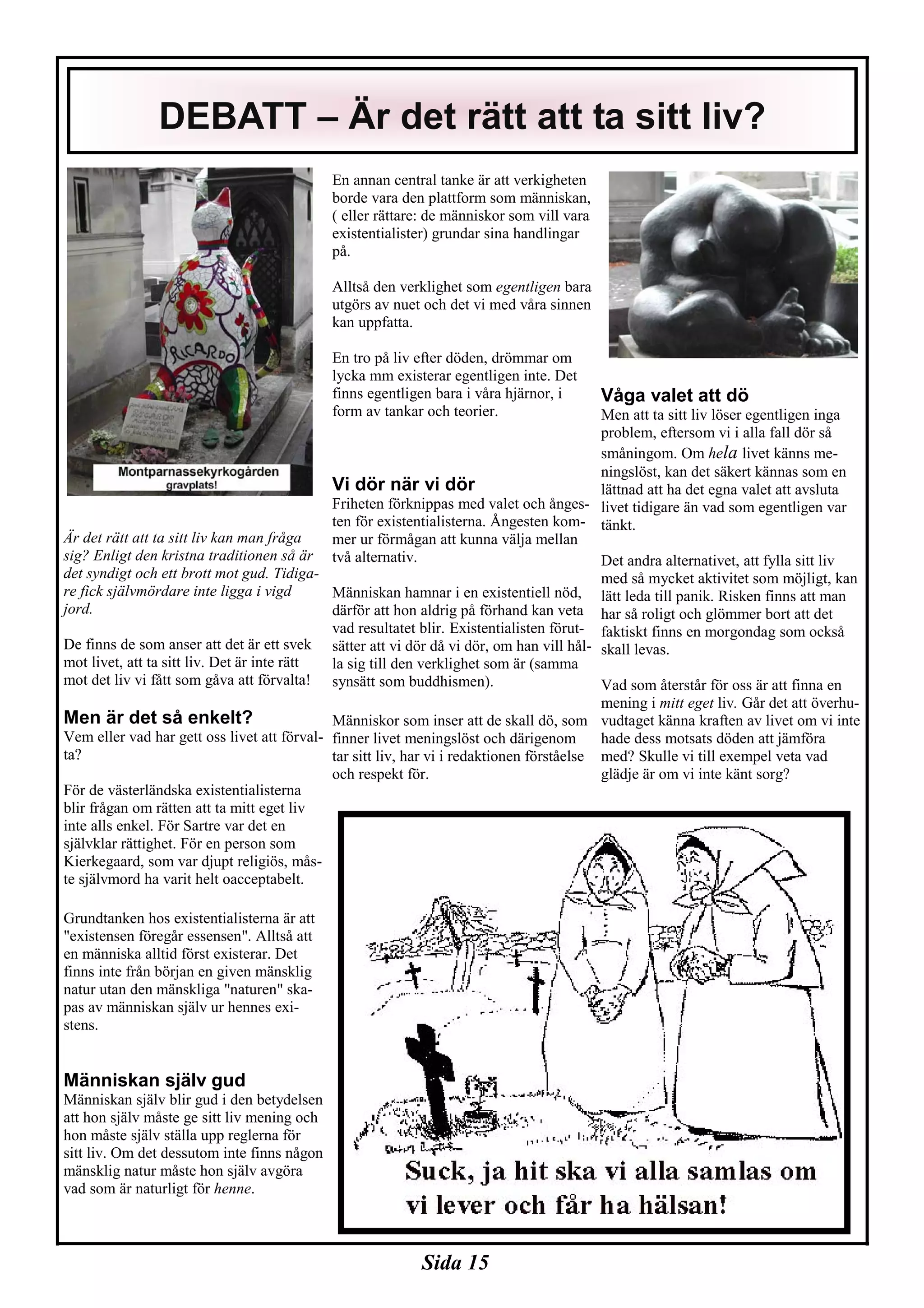 Sida 15
Är det rätt att ta sitt liv kan man fråga
sig? Enligt den kristna traditionen så är
det syndigt och ett brott mot gud. Tidiga-
re fick självmördare inte ligga i vigd
jord.
De finns de som anser att det är ett svek
mot livet, att ta sitt liv. Det är inte rätt
mot det liv vi fått som gåva att förvalta!
Men är det så enkelt?
Vem eller vad har gett oss livet att förval-
ta?
För de västerländska existentialisterna
blir frågan om rätten att ta mitt eget liv
inte alls enkel. För Sartre var det en
självklar rättighet. För en person som
Kierkegaard, som var djupt religiös, mås-
te självmord ha varit helt oacceptabelt.
Grundtanken hos existentialisterna är att
"existensen föregår essensen". Alltså att
en människa alltid först existerar. Det
finns inte från början en given mänsklig
natur utan den mänskliga "naturen" ska-
pas av människan själv ur hennes exi-
stens.
Människan själv gud
Människan själv blir gud i den betydelsen
att hon själv måste ge sitt liv mening och
hon måste själv ställa upp reglerna för
sitt liv. Om det dessutom inte finns någon
mänsklig natur måste hon själv avgöra
vad som är naturligt för henne.
En annan central tanke är att verkigheten
borde vara den plattform som människan,
( eller rättare: de människor som vill vara
existentialister) grundar sina handlingar
på.
Alltså den verklighet som egentligen bara
utgörs av nuet och det vi med våra sinnen
kan uppfatta.
En tro på liv efter döden, drömmar om
lycka mm existerar egentligen inte. Det
finns egentligen bara i våra hjärnor, i
form av tankar och teorier.
Vi dör när vi dör
Friheten förknippas med valet och ånges-
ten för existentialisterna. Ångesten kom-
mer ur förmågan att kunna välja mellan
två alternativ.
Människan hamnar i en existentiell nöd,
därför att hon aldrig på förhand kan veta
vad resultatet blir. Existentialisten förut-
sätter att vi dör då vi dör, om han vill hål-
la sig till den verklighet som är (samma
synsätt som buddhismen).
Människor som inser att de skall dö, som
finner livet meningslöst och därigenom
tar sitt liv, har vi i redaktionen förståelse
och respekt för.
Våga valet att dö
Men att ta sitt liv löser egentligen inga
problem, eftersom vi i alla fall dör så
småningom. Om hela livet känns me-
ningslöst, kan det säkert kännas som en
lättnad att ha det egna valet att avsluta
livet tidigare än vad som egentligen var
tänkt.
Det andra alternativet, att fylla sitt liv
med så mycket aktivitet som möjligt, kan
lätt leda till panik. Risken finns att man
har så roligt och glömmer bort att det
faktiskt finns en morgondag som också
skall levas.
Vad som återstår för oss är att finna en
mening i mitt eget liv. Går det att överhu-
vudtaget känna kraften av livet om vi inte
hade dess motsats döden att jämföra
med? Skulle vi till exempel veta vad
glädje är om vi inte känt sorg?
DEBATT – Är det rätt att ta sitt liv?
 