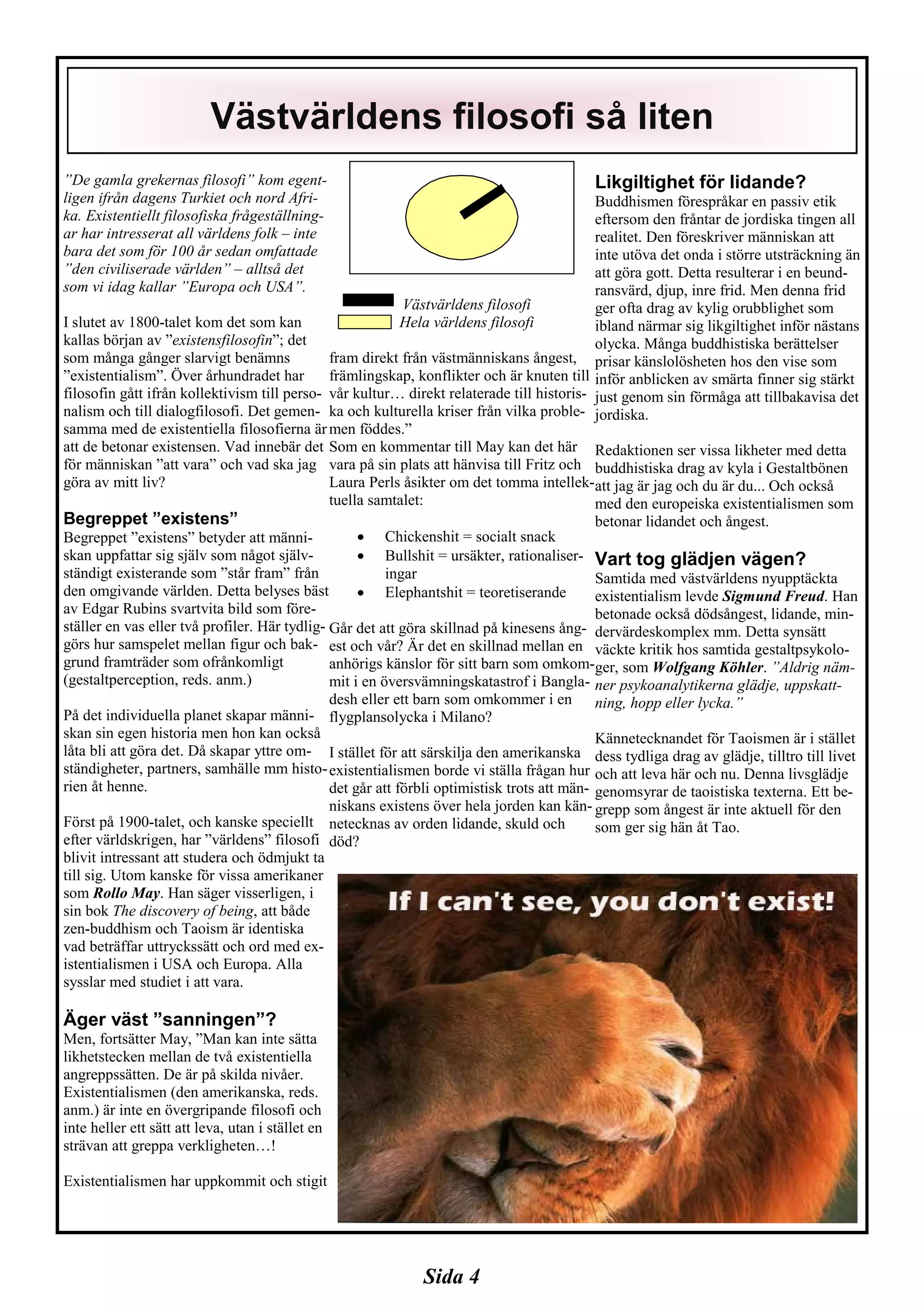 Sida 4
”De gamla grekernas filosofi” kom egent-
ligen ifrån dagens Turkiet och nord Afri-
ka. Existentiellt filosofiska frågeställning-
ar har intresserat all världens folk – inte
bara det som för 100 år sedan omfattade
”den civiliserade världen” – alltså det
som vi idag kallar ”Europa och USA”.
I slutet av 1800-talet kom det som kan
kallas början av ”existensfilosofin”; det
som många gånger slarvigt benämns
”existentialism”. Över århundradet har
filosofin gått ifrån kollektivism till perso-
nalism och till dialogfilosofi. Det gemen-
samma med de existentiella filosofierna är
att de betonar existensen. Vad innebär det
för människan ”att vara” och vad ska jag
göra av mitt liv?
Begreppet ”existens”
Begreppet ”existens” betyder att männi-
skan uppfattar sig själv som något själv-
ständigt existerande som ”står fram” från
den omgivande världen. Detta belyses bäst
av Edgar Rubins svartvita bild som före-
ställer en vas eller två profiler. Här tydlig-
görs hur samspelet mellan figur och bak-
grund framträder som ofrånkomligt
(gestaltperception, reds. anm.)
På det individuella planet skapar männi-
skan sin egen historia men hon kan också
låta bli att göra det. Då skapar yttre om-
ständigheter, partners, samhälle mm histo-
rien åt henne.
Först på 1900-talet, och kanske speciellt
efter världskrigen, har ”världens” filosofi
blivit intressant att studera och ödmjukt ta
till sig. Utom kanske för vissa amerikaner
som Rollo May. Han säger visserligen, i
sin bok The discovery of being, att både
zen-buddhism och Taoism är identiska
vad beträffar uttryckssätt och ord med ex-
istentialismen i USA och Europa. Alla
sysslar med studiet i att vara.
Äger väst ”sanningen”?
Men, fortsätter May, ”Man kan inte sätta
likhetstecken mellan de två existentiella
angreppssätten. De är på skilda nivåer.
Existentialismen (den amerikanska, reds.
anm.) är inte en övergripande filosofi och
inte heller ett sätt att leva, utan i stället en
strävan att greppa verkligheten…!
Existentialismen har uppkommit och stigit
Västvärldens filosofi
Hela världens filosofi
fram direkt från västmänniskans ångest,
främlingskap, konflikter och är knuten till
vår kultur… direkt relaterade till historis-
ka och kulturella kriser från vilka proble-
men föddes.”
Som en kommentar till May kan det här
vara på sin plats att hänvisa till Fritz och
Laura Perls åsikter om det tomma intellek-
tuella samtalet:
• Chickenshit = socialt snack
• Bullshit = ursäkter, rationaliser-
ingar
• Elephantshit = teoretiserande
Går det att göra skillnad på kinesens ång-
est och vår? Är det en skillnad mellan en
anhörigs känslor för sitt barn som omkom-
mit i en översvämningskatastrof i Bangla-
desh eller ett barn som omkommer i en
flygplansolycka i Milano?
I stället för att särskilja den amerikanska
existentialismen borde vi ställa frågan hur
det går att förbli optimistisk trots att män-
niskans existens över hela jorden kan kän-
netecknas av orden lidande, skuld och
död?
Likgiltighet för lidande?
Buddhismen förespråkar en passiv etik
eftersom den fråntar de jordiska tingen all
realitet. Den föreskriver människan att
inte utöva det onda i större utsträckning än
att göra gott. Detta resulterar i en beund-
ransvärd, djup, inre frid. Men denna frid
ger ofta drag av kylig orubblighet som
ibland närmar sig likgiltighet inför nästans
olycka. Många buddhistiska berättelser
prisar känslolösheten hos den vise som
inför anblicken av smärta finner sig stärkt
just genom sin förmåga att tillbakavisa det
jordiska.
Redaktionen ser vissa likheter med detta
buddhistiska drag av kyla i Gestaltbönen
att jag är jag och du är du... Och också
med den europeiska existentialismen som
betonar lidandet och ångest.
Vart tog glädjen vägen?
Samtida med västvärldens nyupptäckta
existentialism levde Sigmund Freud. Han
betonade också dödsångest, lidande, min-
dervärdeskomplex mm. Detta synsätt
väckte kritik hos samtida gestaltpsykolo-
ger, som Wolfgang Köhler. ”Aldrig näm-
ner psykoanalytikerna glädje, uppskatt-
ning, hopp eller lycka.”
Kännetecknandet för Taoismen är i stället
dess tydliga drag av glädje, tilltro till livet
och att leva här och nu. Denna livsglädje
genomsyrar de taoistiska texterna. Ett be-
grepp som ångest är inte aktuell för den
som ger sig hän åt Tao.
Västvärldens filosofi så liten
 