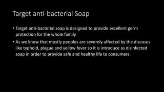 Target anti-bacterial Soap
• Target anti-bacterial soap is designed to provide excellent germ
protection for the whole family
• As we know that mostly peoples are severely affected by the diseases
like typhoid, plague and yellow fever so it is introduce as disinfected
soap in order to provide safe and healthy life to consumers.
 