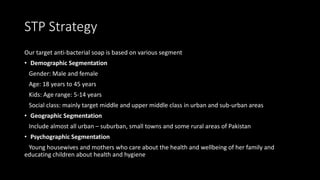 STP Strategy
Our target anti-bacterial soap is based on various segment
• Demographic Segmentation
Gender: Male and female
Age: 18 years to 45 years
Kids: Age range: 5-14 years
Social class: mainly target middle and upper middle class in urban and sub-urban areas
• Geographic Segmentation
Include almost all urban – suburban, small towns and some rural areas of Pakistan
• Psychographic Segmentation
Young housewives and mothers who care about the health and wellbeing of her family and
educating children about health and hygiene
 