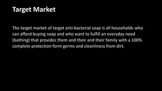 Target Market
The target market of target anti-bacterial soap is all households who
can afford buying soap and who want to fulfill an everyday need
(bathing) that provides them and their and their family with a 100%
complete protection form germs and cleanliness from dirt.
 