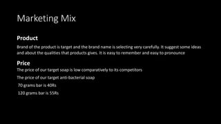 Marketing Mix
Product
Brand of the product is target and the brand name is selecting very carefully. It suggest some ideas
and about the qualities that products gives. It is easy to remember and easy to pronounce
Price
The price of our target soap is low comparatively to its competitors
The price of our target anti-bacterial soap
70 grams bar is 40Rs
120 grams bar is 55Rs
 