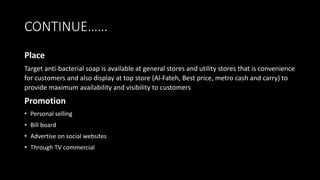 CONTINUE……
Place
Target anti-bacterial soap is available at general stores and utility stores that is convenience
for customers and also display at top store (Al-Fateh, Best price, metro cash and carry) to
provide maximum availability and visibility to customers
Promotion
• Personal selling
• Bill board
• Advertise on social websites
• Through TV commercial
 