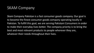 SKAM Company
Skam Company Pakistan is a fast consumer goods company. Our goal is
to become the finest consumer goods company operating locally in
Pakistan. To fulfill this goal, we are serving Pakistani Consumers in order
to make their everyday lives better. The company priority is to bring the
best and most relevant products to people wherever they are,
whatever their needs throughout their lives.
 