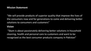 Mission Statement
“We will provide products of superior quality that improve the lives of
the consumers now and for generations to come and delivering better
solutions to consumers and customers”
Vision
“Skam is about passionately delivering better solutions in household
cleaning, health and personal care to customers and want to be
recognized as the best consumer products company in Pakistan”
 