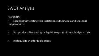 SWOT Analysis
• Strength:
• Excellent for treating skin irritations, cuts/bruises and seasonal
applications.
• Has products like antiseptic liquid, soaps, sanitizers, bodywash etc
• High quality at affordable prices
 