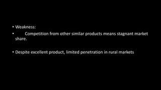 • Weakness:
• Competition from other similar products means stagnant market
share.
• Despite excellent product, limited penetration in rural markets
 