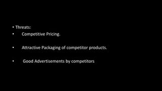 • Threats:
• Competitive Pricing.
• Attractive Packaging of competitor products.
• Good Advertisements by competitors
 
